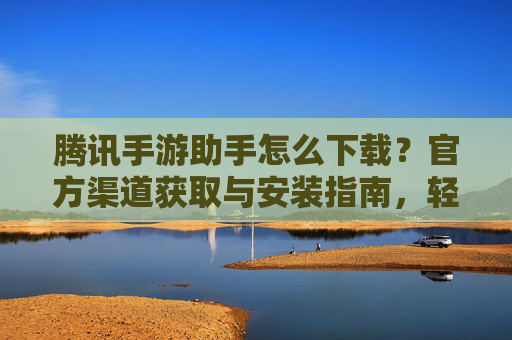 腾讯手游助手怎么下载？官方渠道获取与安装指南，轻松玩转手游管理