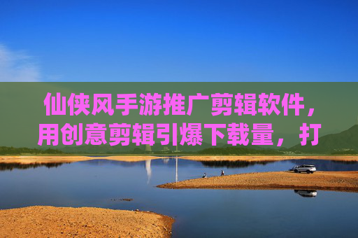 仙侠风手游推广剪辑软件,用创意剪辑引爆下载量,打造爆款推广视频,仙侠风手游推广,创意剪辑引爆下载量,打造爆款推广视频