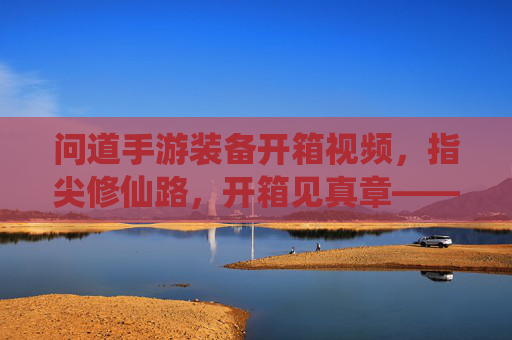 问道手游装备开箱视频，指尖修仙路，开箱见真章——一场关于期待与惊喜的视觉盛宴