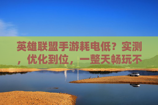 英雄联盟手游耗电低？实测，优化到位，一整天畅玩不续航焦虑，英雄联盟手游耗电低？实测优化到位，一整天畅玩无续航焦虑