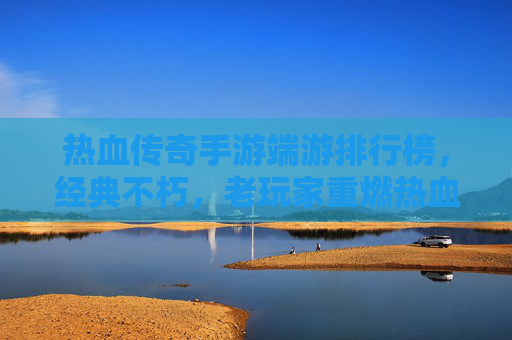 热血传奇手游端游排行榜,经典不朽,老玩家重燃热血与新玩家体验经典的交汇点,热血传奇手游端游排行榜,经典不朽,老玩家重燃热血与新玩家体验经典的交汇点
