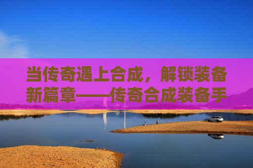 当传奇遇上合成，解锁装备新篇章——传奇合成装备手游的深度体验，当传奇遇上合成，解锁装备新篇章——传奇合成装备手游的深度体验