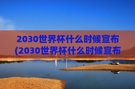 2030世界杯什么时候宣布(2030世界杯什么时候宣布结束)