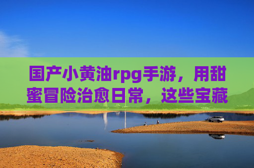 国产小黄油rpg手游，用甜蜜冒险治愈日常，这些宝藏游戏你玩了吗？国产小黄油rpg手游，用甜蜜冒险治愈日常，这些宝藏游戏你玩了吗？