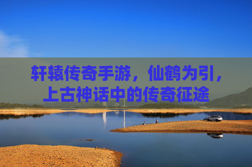 轩辕传奇手游，仙鹤为引，上古神话中的传奇征途