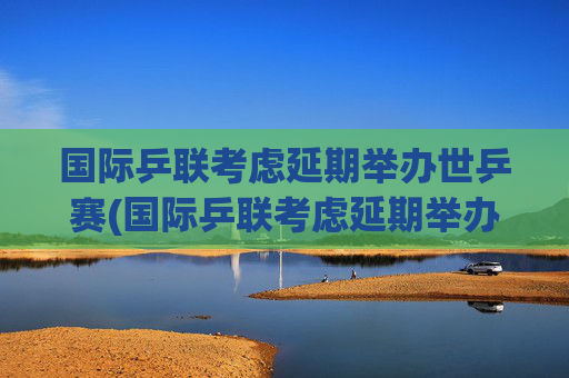 国际乒联考虑延期举办世乒赛(国际乒联考虑延期举办世乒赛吗)