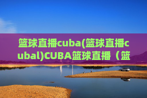 篮球直播cuba(篮球直播cubal)CUBA篮球直播(篮球直播CUBA)