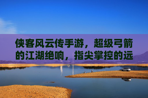 侠客风云传手游，超级弓箭的江湖绝响，指尖掌控的远程神技，侠客风云传手游，指尖掌控的远程神技，超级弓箭的江湖绝响