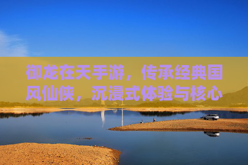 御龙在天手游，传承经典国风仙侠，沉浸式体验与核心特性深度解析，御龙在天手游，传承经典国风仙侠，沉浸式体验与核心特性深度解析