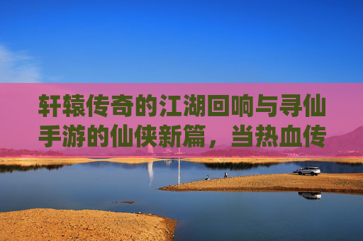 轩辕传奇的江湖回响与寻仙手游的仙侠新篇,当热血传奇遇上仙侠手游,数字江湖的无限可能,轩辕传奇的江湖回响与寻仙手游的仙侠新篇,热血传奇遇上仙侠手游的数字江湖无限可能