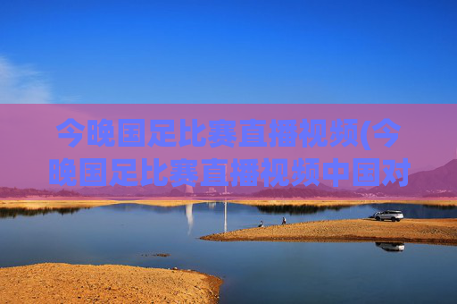 今晚国足比赛直播视频(今晚国足比赛直播视频中国对泰国)今晚国足中国对泰国比赛直播视频