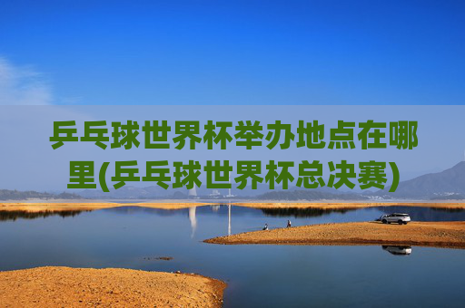 乒乓球世界杯举办地点在哪里(乒乓球世界杯总决赛)