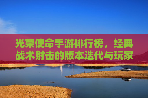 光荣使命手游排行榜，经典战术射击的版本迭代与玩家选择指南，光荣使命手游排行榜，经典战术射击的版本迭代与玩家选择指南