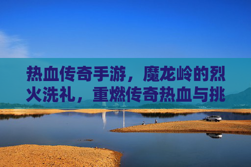 热血传奇手游,魔龙岭的烈火洗礼,重燃传奇热血与挑战,热血传奇手游,魔龙岭烈火洗礼,重燃传奇热血与挑战