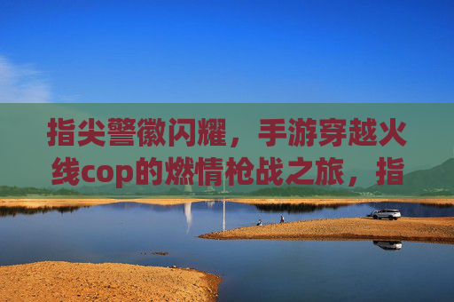 指尖警徽闪耀，手游穿越火线cop的燃情枪战之旅，指尖警徽闪耀，手游穿越火线cop的燃情枪战之旅