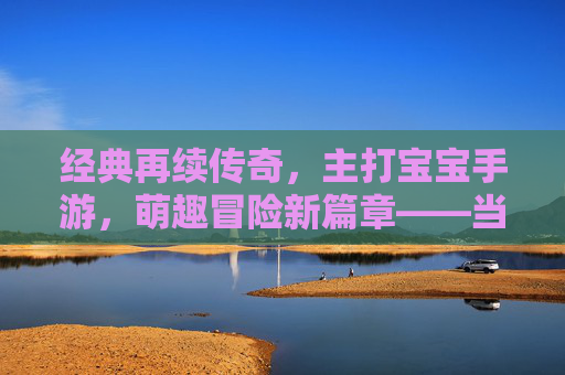 经典再续传奇，主打宝宝手游，萌趣冒险新篇章——当传奇IP遇上萌系宝宝，开启全新游戏体验，经典再续传奇，萌系宝宝手游开启萌趣冒险新篇章