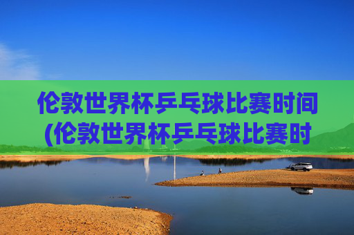 伦敦世界杯乒乓球比赛时间(伦敦世界杯乒乓球比赛时间表)