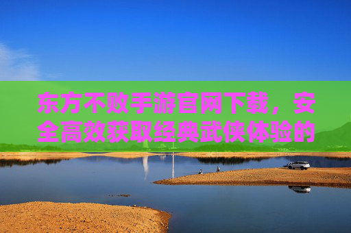 东方不败手游官网下载，安全高效获取经典武侠体验的官方渠道指南，东方不败手游官网下载，安全高效获取经典武侠体验的官方渠道指南