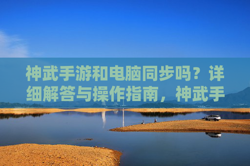 神武手游和电脑同步吗?详细解答与操作指南,神武手游与电脑同步吗?详细解答与操作指南