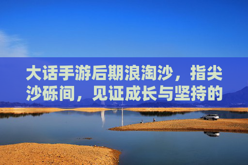 大话手游后期浪淘沙,指尖沙砾间,见证成长与坚持的征途,大话手游后期浪淘沙,指尖沙砾间的成长与坚持征途