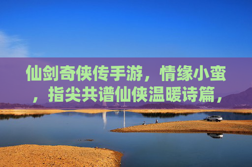 仙剑奇侠传手游，情缘小蛮，指尖共谱仙侠温暖诗篇，仙剑奇侠传手游，情缘小蛮，指尖共谱仙侠温暖诗篇