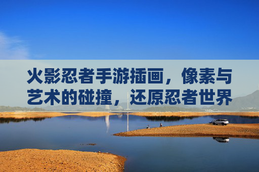 火影忍者手游插画，像素与艺术的碰撞，还原忍者世界的热血与羁绊，火影忍者手游插画，像素与艺术的碰撞，还原忍者世界的热血与羁绊