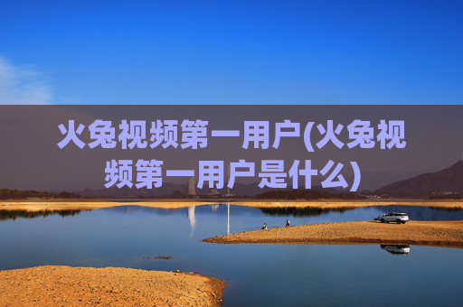 火兔视频第一用户(火兔视频第一用户是什么)