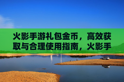火影手游礼包金币,高效获取与合理使用指南,火影手游礼包金币,高效获取与合理使用指南