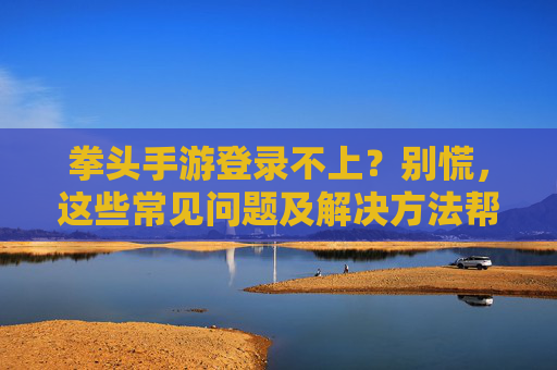 拳头手游登录不上？别慌，这些常见问题及解决方法帮你快速恢复登录，拳头手游登录不上？别慌，这些常见问题及解决方法帮你快速恢复登录