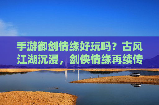 手游御剑情缘好玩吗？古风江湖沉浸，剑侠情缘再续传奇