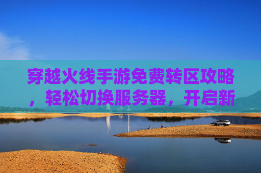 穿越火线手游免费转区攻略,轻松切换服务器,开启新游戏体验,穿越火线手游免费转区攻略,轻松切换服务器,开启新游戏体验