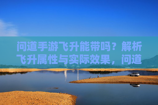 问道手游飞升能带吗?解析飞升属性与实际效果,问道手游飞升能带吗?解析飞升属性与实际效果