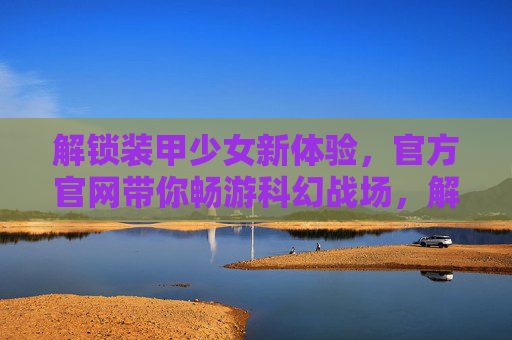 解锁装甲少女新体验,官方官网带你畅游科幻战场,解锁装甲少女新体验,官方官网带你畅游科幻战场