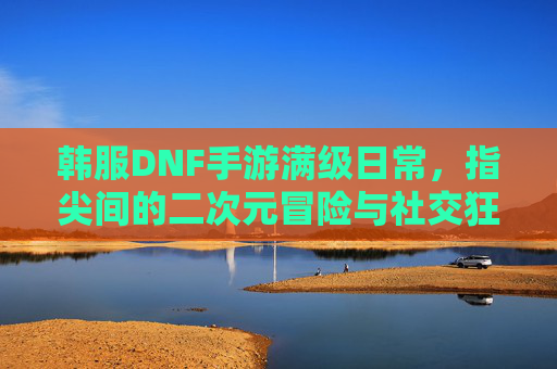 韩服DNF手游满级日常，指尖间的二次元冒险与社交狂欢，韩服DNF手游满级日常，指尖间的二次元冒险与社交狂欢