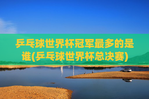 乒乓球世界杯冠军最多的是谁(乒乓球世界杯总决赛)