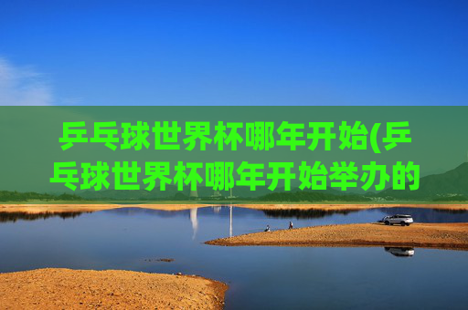 乒乓球世界杯哪年开始(乒乓球世界杯哪年开始举办的)