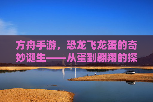 方舟手游,恐龙飞龙蛋的奇妙诞生——从蛋到翱翔的探索之旅,方舟手游,恐龙飞龙蛋的奇妙诞生——从蛋到翱翔的探索之旅