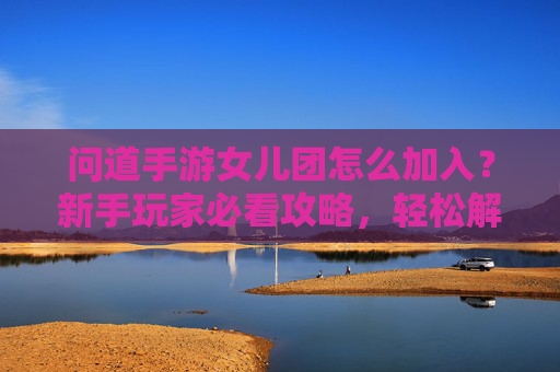 问道手游女儿团怎么加入？新手玩家必看攻略，轻松解锁女儿团专属福利与玩法，问道手游女儿团加入攻略，新手玩家必看，轻松解锁专属福利与玩法