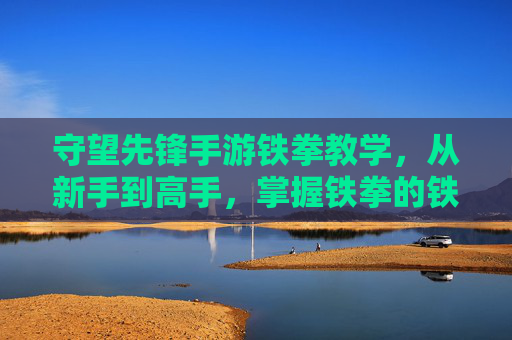守望先锋手游铁拳教学,从新手到高手,掌握铁拳的铁与拳,守望先锋手游铁拳教学,从新手到高手,掌握铁拳的铁与拳