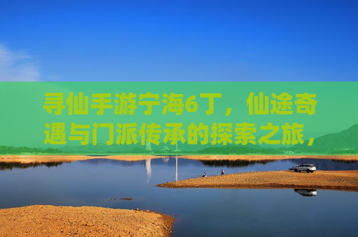 寻仙手游宁海6丁,仙途奇遇与门派传承的探索之旅,寻仙宁海6丁,仙途奇遇与门派传承的探索之旅