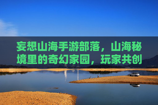 妄想山海手游部落,山海秘境里的奇幻家园,玩家共创的数字部落,妄想山海,山海秘境里的玩家共创数字部落