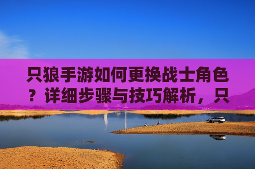 只狼手游如何更换战士角色？详细步骤与技巧解析，只狼手游战士角色更换指南，详细步骤与技巧解析