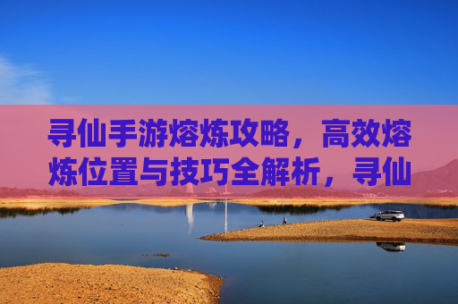 寻仙手游熔炼攻略,高效熔炼位置与技巧全解析,寻仙手游熔炼攻略,高效熔炼位置与技巧全解析