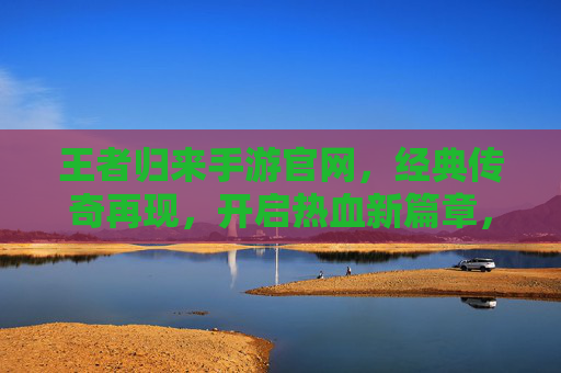 王者归来手游官网，经典传奇再现，开启热血新篇章，王者归来手游官网，经典传奇再现，开启热血新篇章