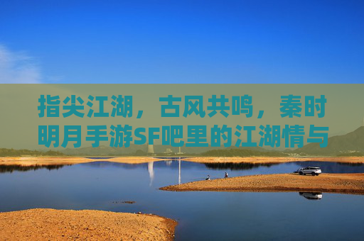 指尖江湖，古风共鸣，秦时明月手游SF吧里的江湖情与玩家梦，指尖江湖，古风共鸣，秦时明月手游SF吧里的江湖情与玩家梦