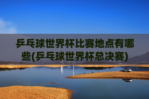 乒乓球世界杯比赛地点有哪些(乒乓球世界杯总决赛)