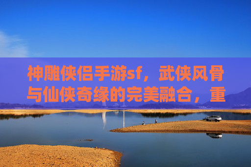 神雕侠侣手游sf，武侠风骨与仙侠奇缘的完美融合，重温经典江湖的全新体验，神雕侠侣手游SF，武侠风骨与仙侠奇缘的完美融合，重温经典江湖的全新体验