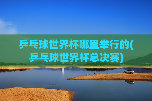 乒乓球世界杯哪里举行的(乒乓球世界杯总决赛)