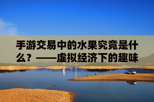 手游交易中的水果究竟是什么？——虚拟经济下的趣味符号与经济循环，手游交易中的水果究竟是什么？——虚拟经济下的趣味符号与经济循环