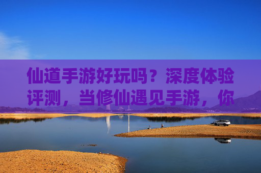仙道手游好玩吗?深度体验评测,当修仙遇见手游,你将解锁怎样的新世界?仙道手游深度评测,当修仙遇见手游,你将解锁怎样的新世界?